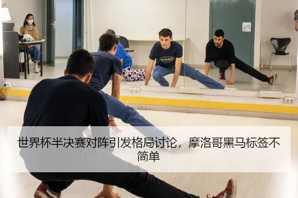 世界杯半决赛对阵引发格局讨论，摩洛哥黑马标签不简单