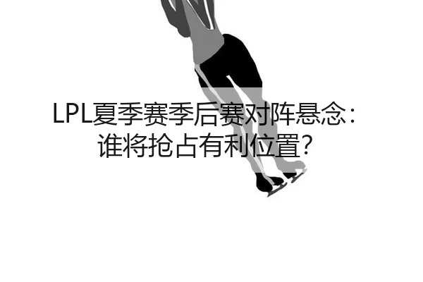 LPL夏季赛季后赛对阵悬念：谁将抢占有利位置？